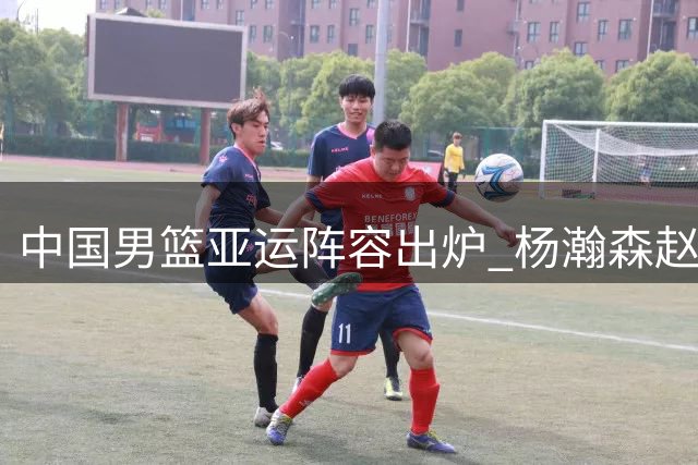 中国男篮亚运阵容出炉 杨瀚森赵继伟无缘名古屋之旅