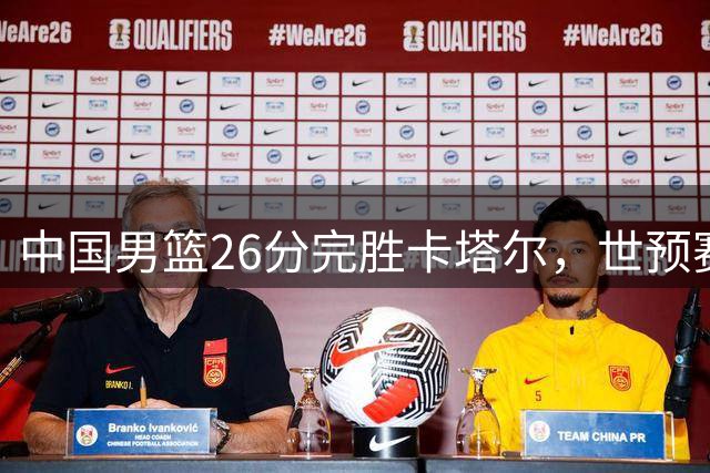 中国男篮26分完胜卡塔尔，世预赛迎来关键胜利