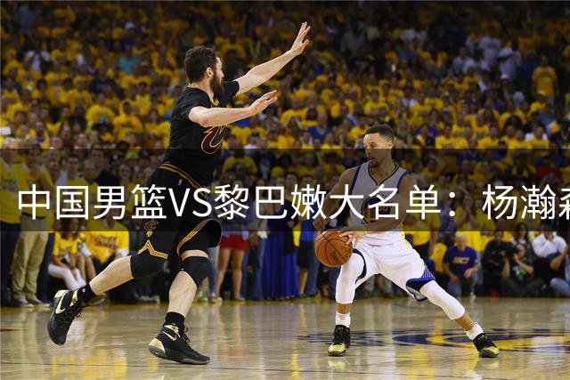 中国男篮VS黎巴嫩大名单：杨瀚森领衔 胡明轩在列