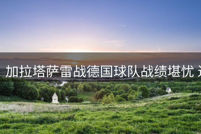 加拉塔萨雷战德国球队战绩堪忧 近7场仅取1平