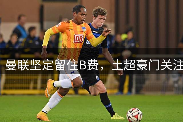曼联坚定留住B费，土超豪门关注拉什福德动向