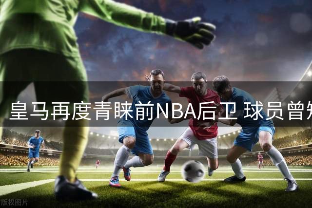 皇马再度青睐前NBA后卫 球员曾短暂效力CBA表现平平