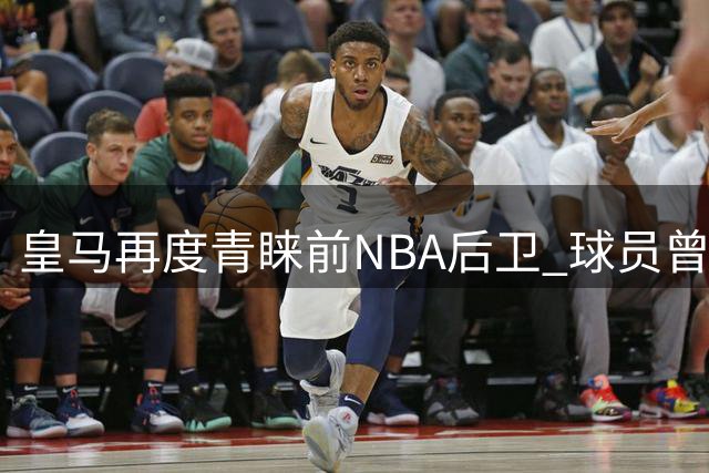 皇马再度青睐前NBA后卫 球员曾短暂效力CBA表现平平