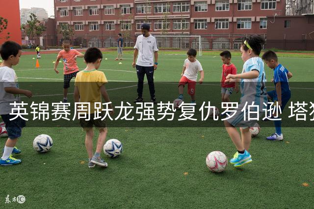 英锦赛周跃龙强势复仇罗伯逊 塔猜亚遭逆转止步首轮
