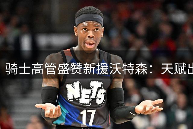 骑士高管盛赞新援沃特森：天赋出众适应体系 期待其持续成长